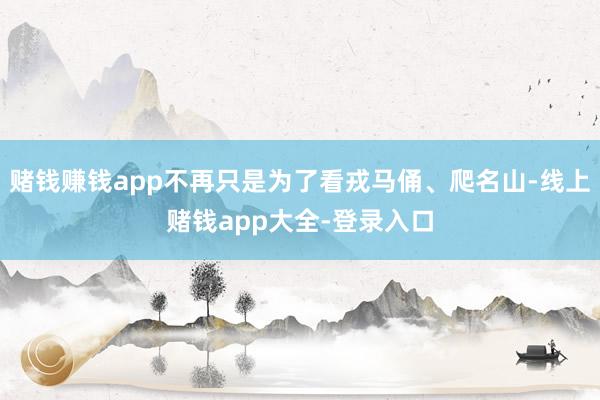 赌钱赚钱app不再只是为了看戎马俑、爬名山-线上赌钱app大全-登录入口