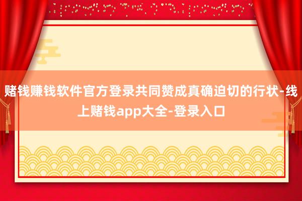 赌钱赚钱软件官方登录共同赞成真确迫切的行状-线上赌钱app大全-登录入口