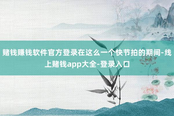 赌钱赚钱软件官方登录在这么一个快节拍的期间-线上赌钱app大全-登录入口