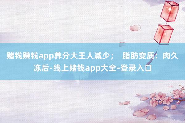 赌钱赚钱app养分大王人减少；  脂肪变质：肉久冻后-线上赌钱app大全-登录入口