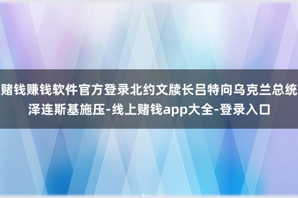 赌钱赚钱软件官方登录北约文牍长吕特向乌克兰总统泽连斯基施压-线上赌钱app大全-登录入口