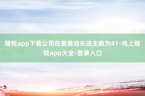赌钱app下载公司在册激动东谈主数为41-线上赌钱app大全-登录入口