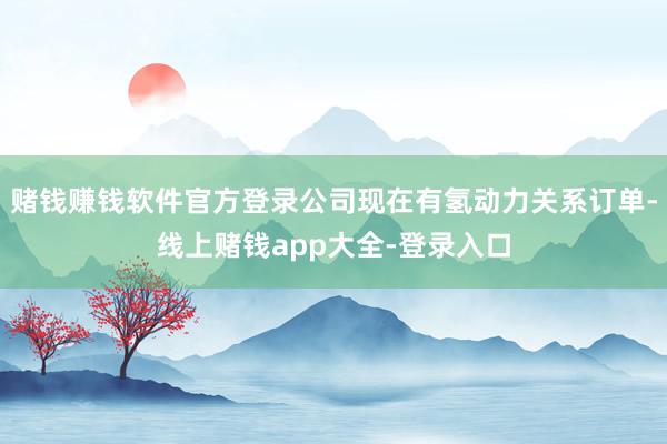 赌钱赚钱软件官方登录公司现在有氢动力关系订单-线上赌钱app大全-登录入口