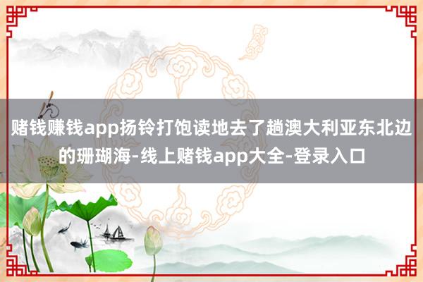 赌钱赚钱app扬铃打饱读地去了趟澳大利亚东北边的珊瑚海-线上赌钱app大全-登录入口