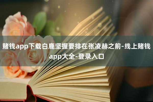 赌钱app下载白鹿坚握要排在张凌赫之前-线上赌钱app大全-登录入口