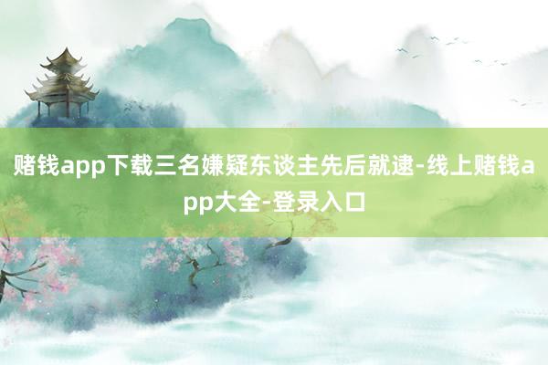 赌钱app下载三名嫌疑东谈主先后就逮-线上赌钱app大全-登录入口