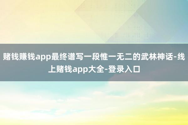 赌钱赚钱app最终谱写一段惟一无二的武林神话-线上赌钱app大全-登录入口