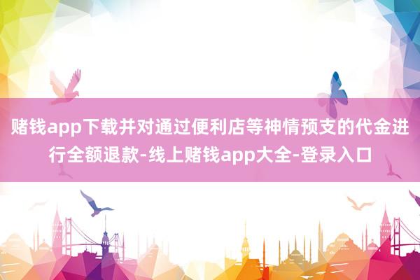 赌钱app下载并对通过便利店等神情预支的代金进行全额退款-线上赌钱app大全-登录入口