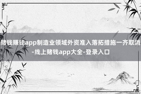 赌钱赚钱app制造业领域外资准入落拓措施一齐取消-线上赌钱app大全-登录入口