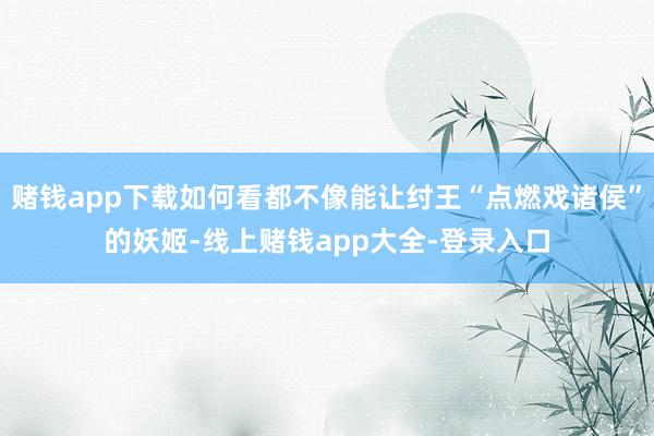 赌钱app下载如何看都不像能让纣王“点燃戏诸侯”的妖姬-线上赌钱app大全-登录入口