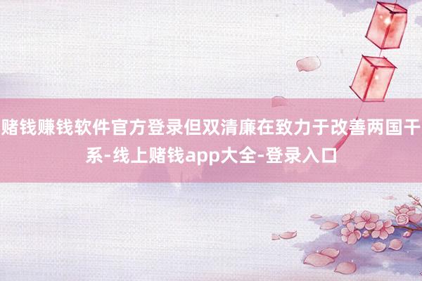 赌钱赚钱软件官方登录但双清廉在致力于改善两国干系-线上赌钱app大全-登录入口