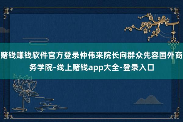 赌钱赚钱软件官方登录仲伟来院长向群众先容国外商务学院-线上赌钱app大全-登录入口