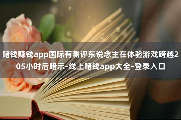 赌钱赚钱app国际有测评东说念主在体验游戏跨越205小时后暗示-线上赌钱app大全-登录入口