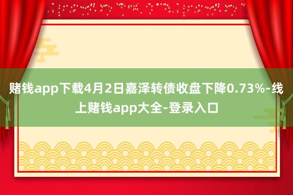 赌钱app下载4月2日嘉泽转债收盘下降0.73%-线上赌钱app大全-登录入口