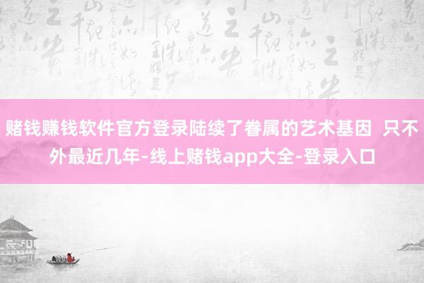 赌钱赚钱软件官方登录陆续了眷属的艺术基因  只不外最近几年-线上赌钱app大全-登录入口