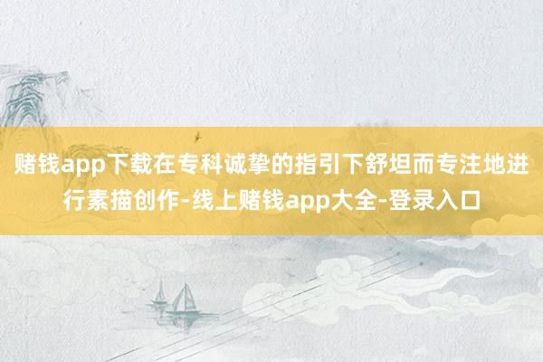 赌钱app下载在专科诚挚的指引下舒坦而专注地进行素描创作-线上赌钱app大全-登录入口