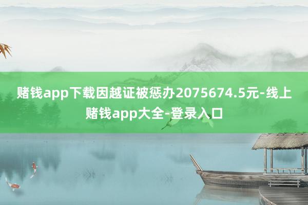 赌钱app下载因越证被惩办2075674.5元-线上赌钱app大全-登录入口