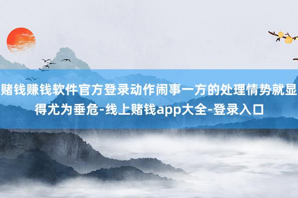 赌钱赚钱软件官方登录动作闹事一方的处理情势就显得尤为垂危-线上赌钱app大全-登录入口
