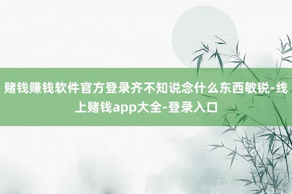 赌钱赚钱软件官方登录齐不知说念什么东西敏锐-线上赌钱app大全-登录入口