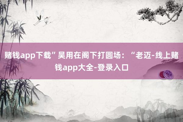 赌钱app下载”吴用在阁下打圆场：“老迈-线上赌钱app大全-登录入口