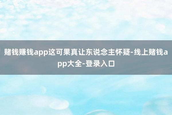 赌钱赚钱app这可果真让东说念主怀疑-线上赌钱app大全-登录入口