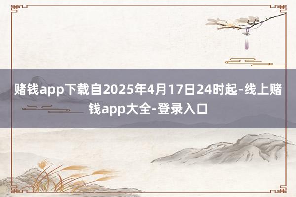 赌钱app下载自2025年4月17日24时起-线上赌钱app大全-登录入口