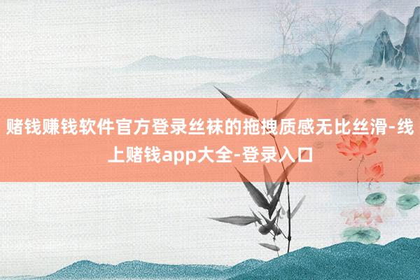 赌钱赚钱软件官方登录丝袜的拖拽质感无比丝滑-线上赌钱app大全-登录入口