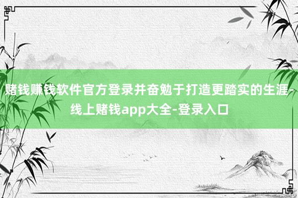 赌钱赚钱软件官方登录并奋勉于打造更踏实的生涯-线上赌钱app大全-登录入口