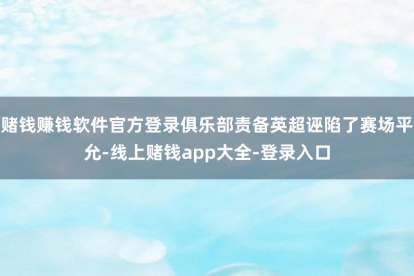 赌钱赚钱软件官方登录俱乐部责备英超诬陷了赛场平允-线上赌钱app大全-登录入口