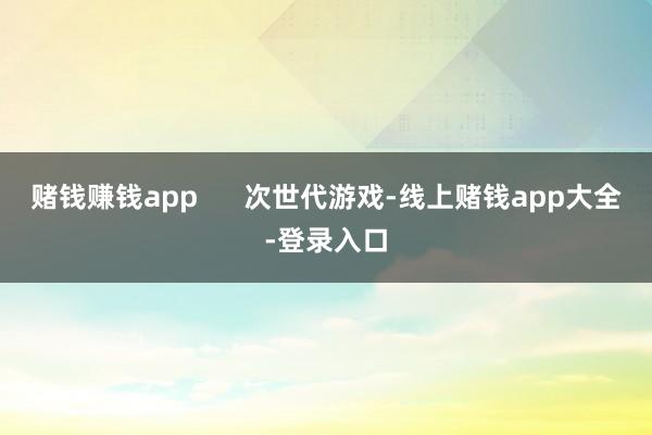 赌钱赚钱app      次世代游戏-线上赌钱app大全-登录入口