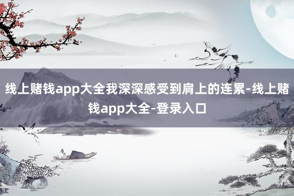 线上赌钱app大全我深深感受到肩上的连累-线上赌钱app大全-登录入口
