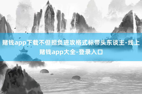 赌钱app下载不但担负进攻格式标带头东谈主-线上赌钱app大全-登录入口