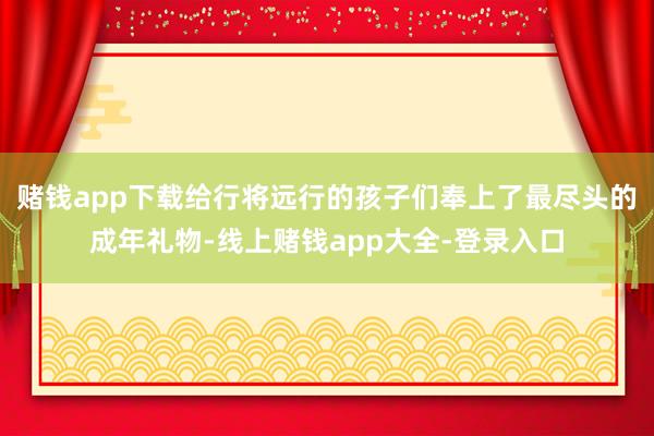 赌钱app下载给行将远行的孩子们奉上了最尽头的成年礼物-线上赌钱app大全-登录入口