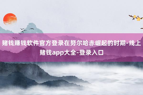 赌钱赚钱软件官方登录在努尔哈赤崛起的时期-线上赌钱app大全-登录入口