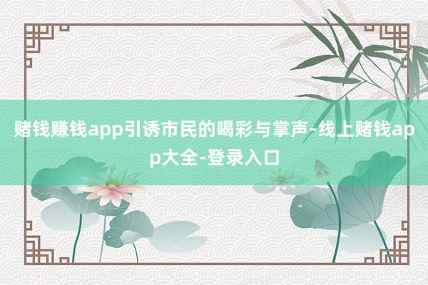 赌钱赚钱app引诱市民的喝彩与掌声-线上赌钱app大全-登录入口