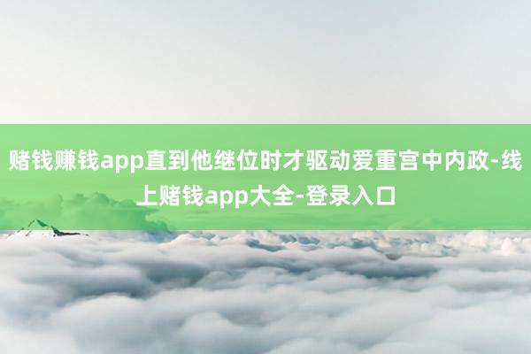 赌钱赚钱app直到他继位时才驱动爱重宫中内政-线上赌钱app大全-登录入口