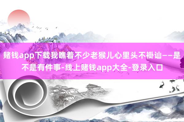 赌钱app下载我瞧着不少老猴儿心里头不褂讪——是不是有件事-线上赌钱app大全-登录入口