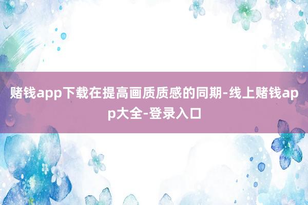 赌钱app下载在提高画质质感的同期-线上赌钱app大全-登录入口