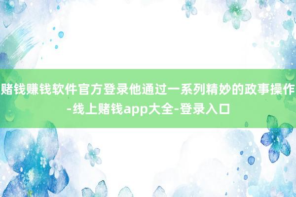 赌钱赚钱软件官方登录他通过一系列精妙的政事操作-线上赌钱app大全-登录入口