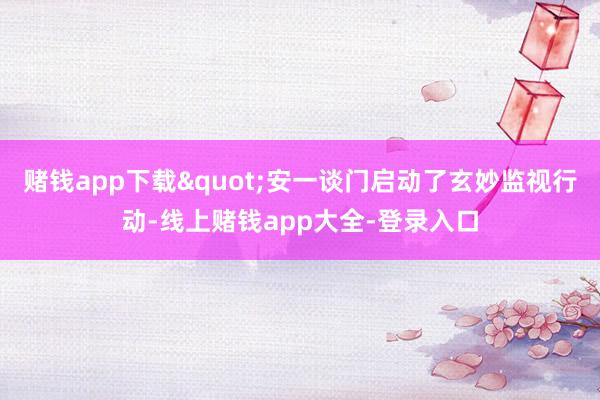 赌钱app下载"安一谈门启动了玄妙监视行动-线上赌钱app大全-登录入口