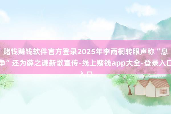 赌钱赚钱软件官方登录2025年李雨桐转眼声称“息争”还为薛之谦新歌宣传-线上赌钱app大全-登录入口