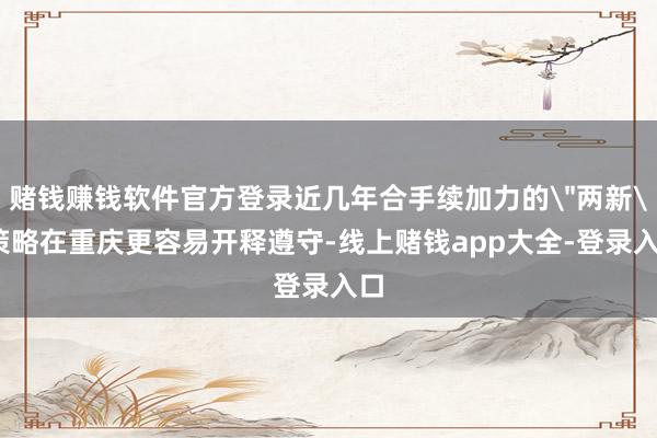 赌钱赚钱软件官方登录近几年合手续加力的＂两新＂策略在重庆更容易开释遵守-线上赌钱app大全-登录入口