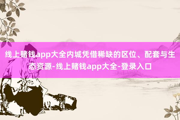 线上赌钱app大全内城凭借稀缺的区位、配套与生态资源-线上赌钱app大全-登录入口