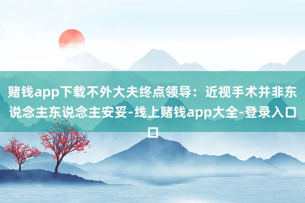 赌钱app下载不外大夫终点领导：近视手术并非东说念主东说念主安妥-线上赌钱app大全-登录入口