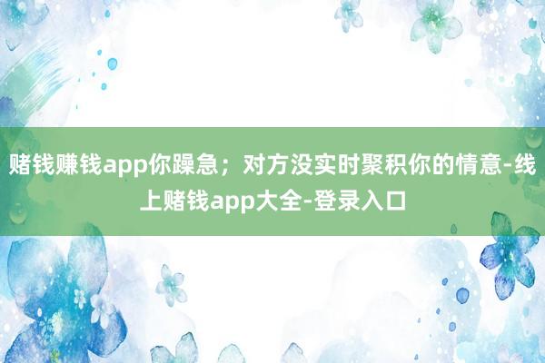 赌钱赚钱app你躁急；对方没实时聚积你的情意-线上赌钱app大全-登录入口