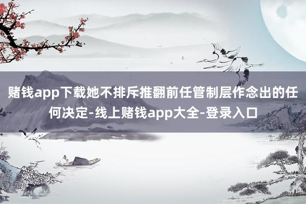 赌钱app下载她不排斥推翻前任管制层作念出的任何决定-线上赌钱app大全-登录入口