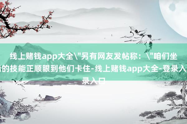 线上赌钱app大全＂另有网友发帖称：＂咱们坐船的技能正顺眼到他们卡住-线上赌钱app大全-登录入口