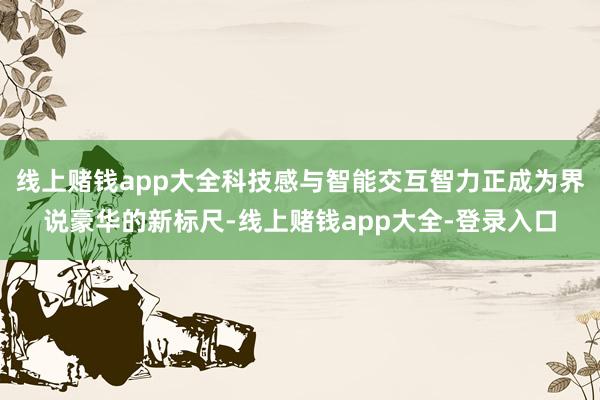 线上赌钱app大全科技感与智能交互智力正成为界说豪华的新标尺-线上赌钱app大全-登录入口