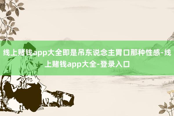 线上赌钱app大全即是吊东说念主胃口那种性感-线上赌钱app大全-登录入口