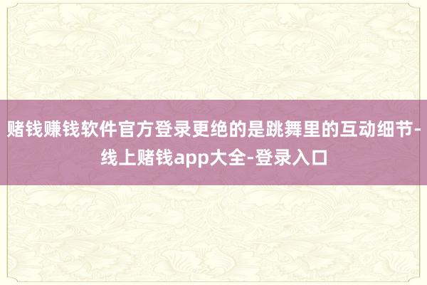 赌钱赚钱软件官方登录更绝的是跳舞里的互动细节-线上赌钱app大全-登录入口